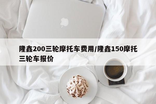 隆鑫200三轮摩托车费用/隆鑫150摩托三轮车报价