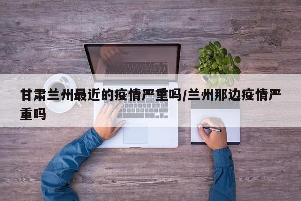甘肃兰州最近的疫情严重吗/兰州那边疫情严重吗