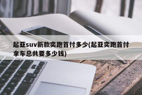起亚suv新款奕跑首付多少(起亚奕跑首付拿车总共要多少钱)