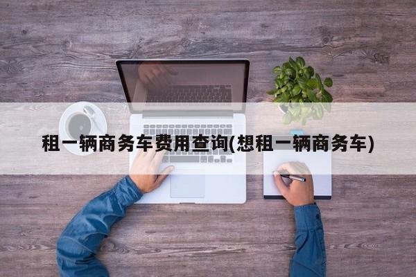 租一辆商务车费用查询(想租一辆商务车)