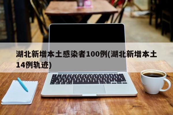 湖北新增本土感染者100例(湖北新增本土14例轨迹)