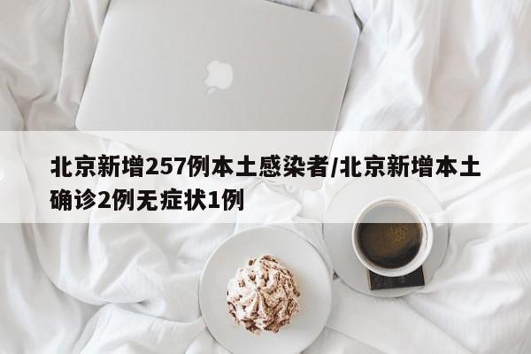 北京新增257例本土感染者/北京新增本土确诊2例无症状1例