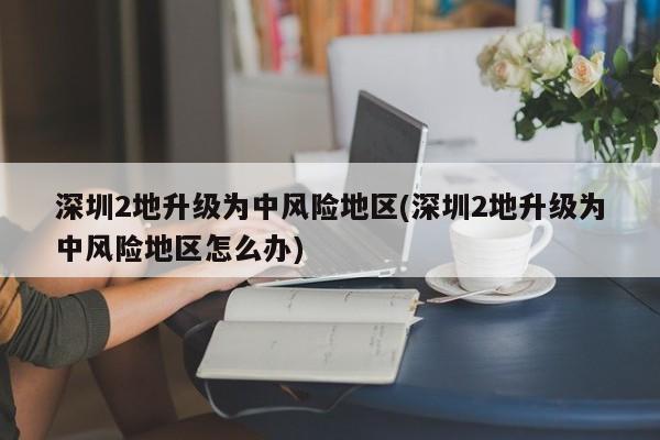 深圳2地升级为中风险地区(深圳2地升级为中风险地区怎么办)