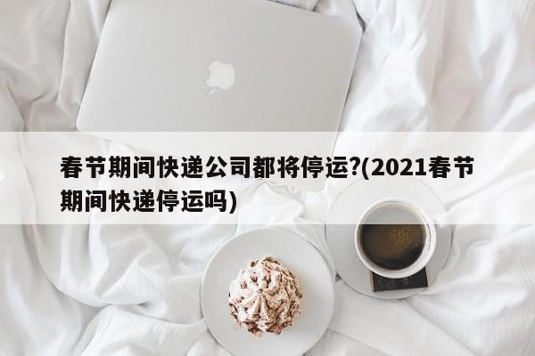 春节期间快递公司都将停运?(2021春节期间快递停运吗)