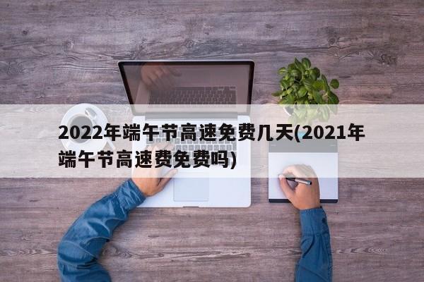 2022年端午节高速免费几天(2021年端午节高速费免费吗)