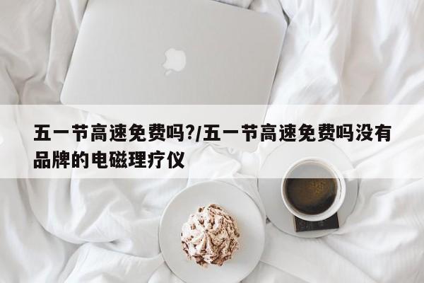 五一节高速免费吗?/五一节高速免费吗没有品牌的电磁理疗仪