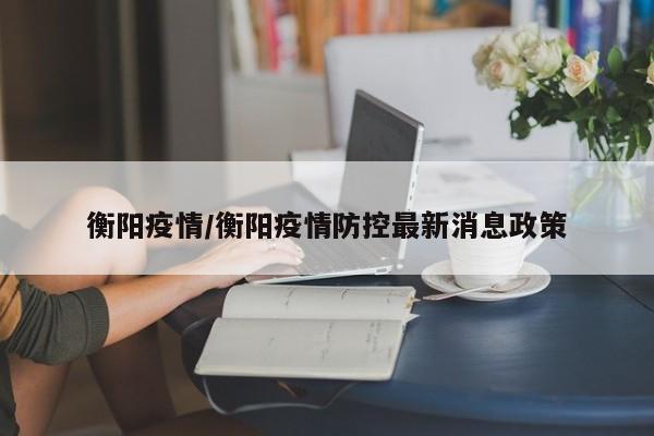 衡阳疫情/衡阳疫情防控最新消息政策