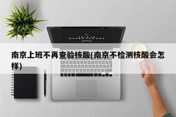 南京上班不再查验核酸(南京不检测核酸会怎样)