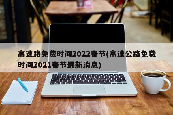 高速路免费时间2022春节(高速公路免费时间2021春节最新消息)