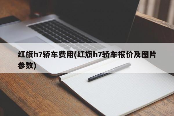 红旗h7轿车费用(红旗h7轿车报价及图片参数)