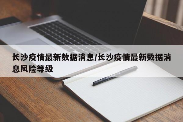 长沙疫情最新数据消息/长沙疫情最新数据消息风险等级