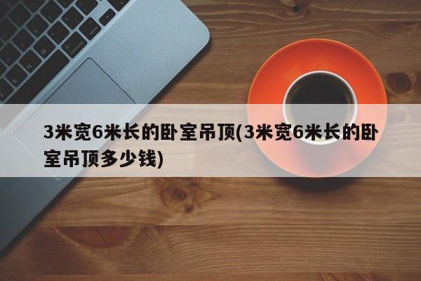 3米宽6米长的卧室吊顶(3米宽6米长的卧室吊顶多少钱)